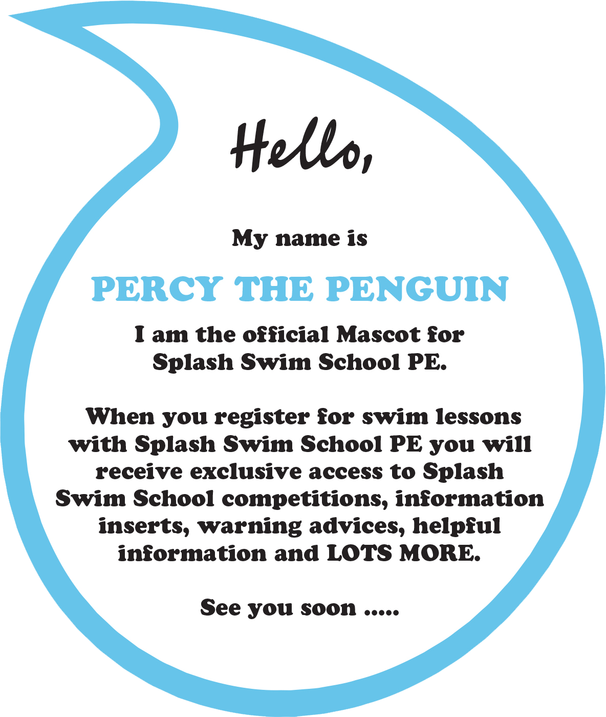 Hello. My name is Percy the Penguin I am the official Mascot for Splash Swim School PE. When you register for swim lessons with Splash Swim School PE you will receive exclusive access to Splash Swim School competitions, information inserts, warning advices, helpful information and LOTS MORE. See you soon .....